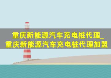 重庆新能源汽车充电桩代理_重庆新能源汽车充电桩代理加盟