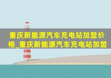 重庆新能源汽车充电站加盟价格_重庆新能源汽车充电站加盟
