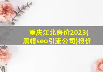 重庆江北房价2023(黑帽seo引流公司)报价