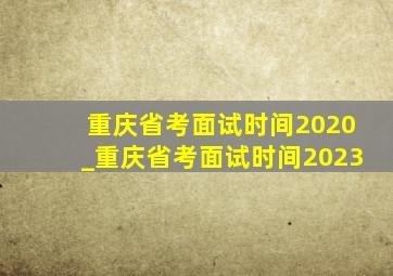 重庆省考面试时间2020_重庆省考面试时间2023