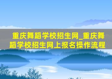 重庆舞蹈学校招生网_重庆舞蹈学校招生网上报名操作流程