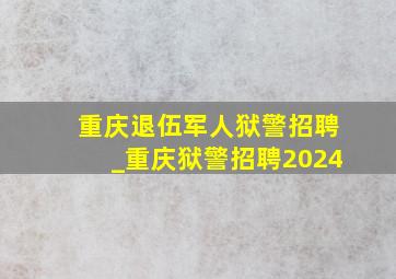重庆退伍军人狱警招聘_重庆狱警招聘2024