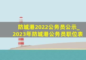 防城港2022公务员公示_2023年防城港公务员职位表