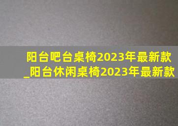 阳台吧台桌椅2023年最新款_阳台休闲桌椅2023年最新款