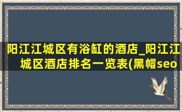 阳江江城区有浴缸的酒店_阳江江城区酒店排名一览表(黑帽seo引流公司)
