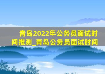 青岛2022年公务员面试时间推测_青岛公务员面试时间