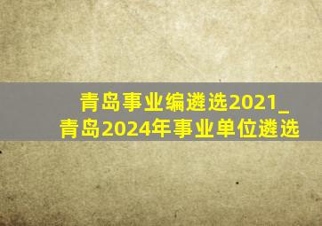 青岛事业编遴选2021_青岛2024年事业单位遴选