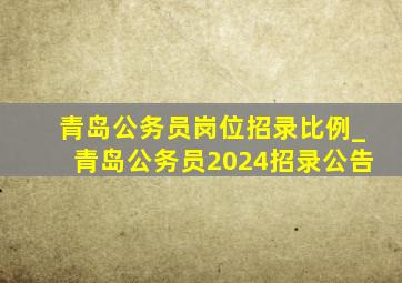 青岛公务员岗位招录比例_青岛公务员2024招录公告