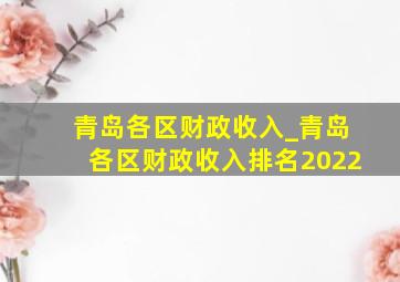 青岛各区财政收入_青岛各区财政收入排名2022