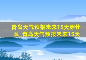 青岛天气预报未来15天穿什么_青岛天气预报未来15天