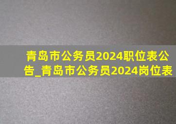 青岛市公务员2024职位表公告_青岛市公务员2024岗位表
