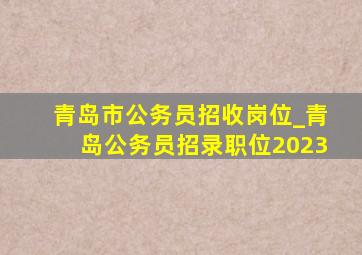 青岛市公务员招收岗位_青岛公务员招录职位2023
