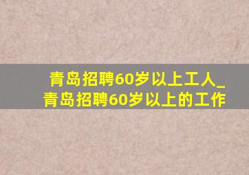 青岛招聘60岁以上工人_青岛招聘60岁以上的工作