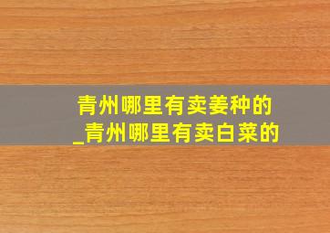 青州哪里有卖姜种的_青州哪里有卖白菜的