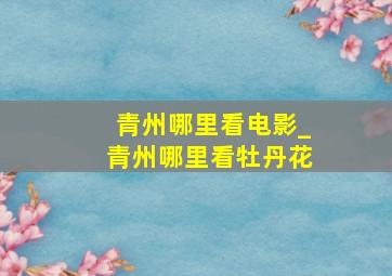 青州哪里看电影_青州哪里看牡丹花
