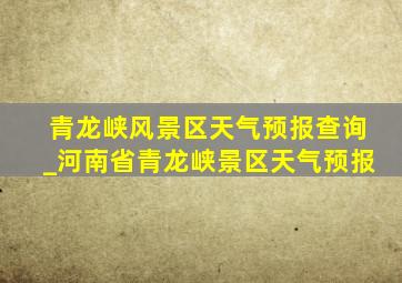 青龙峡风景区天气预报查询_河南省青龙峡景区天气预报