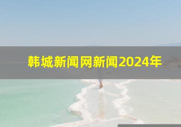 韩城新闻网新闻2024年