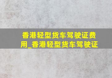 香港轻型货车驾驶证费用_香港轻型货车驾驶证
