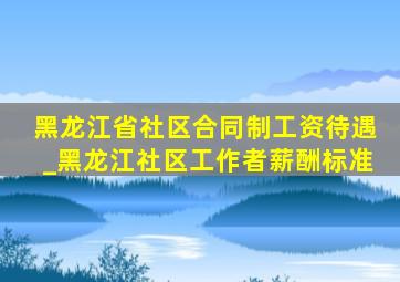 黑龙江省社区合同制工资待遇_黑龙江社区工作者薪酬标准
