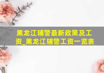 黑龙江辅警最新政策及工资_黑龙江辅警工资一览表